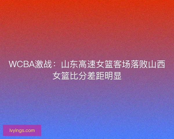 WCBA激战：山东高速女篮客场落败山西女篮比分差距明显