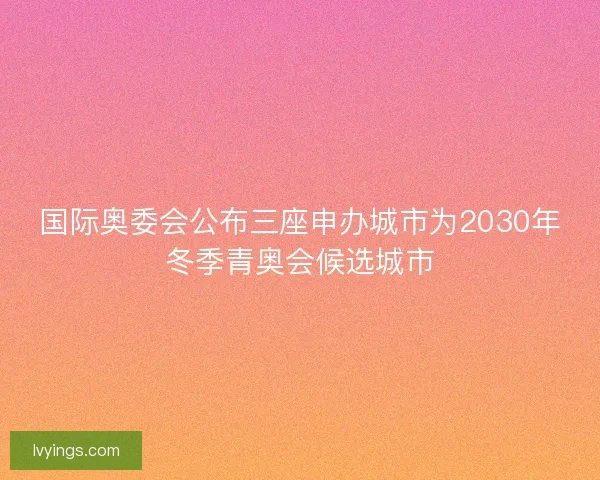国际奥委会公布三座申办城市为2030年冬季青奥会候选城市